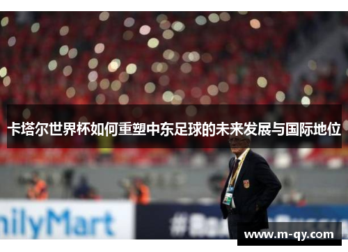 卡塔尔世界杯如何重塑中东足球的未来发展与国际地位