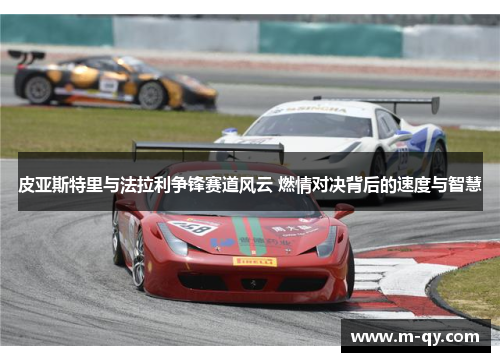 皮亚斯特里与法拉利争锋赛道风云 燃情对决背后的速度与智慧