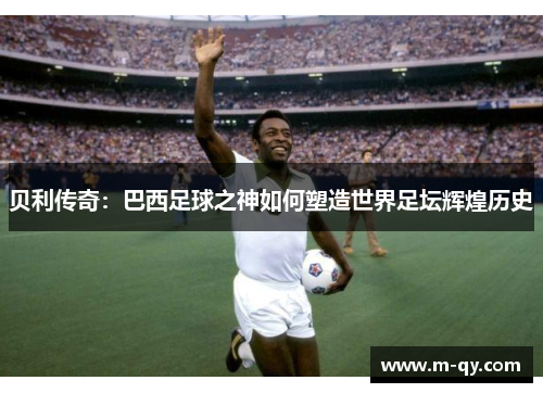 贝利传奇：巴西足球之神如何塑造世界足坛辉煌历史